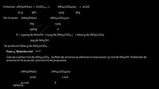29/04/14
Entonces: 2NH4OH(ac) + H2SO4(ac) (NH4)2SO4(ac) + 2H2O
70 g 98g 132g 36g
Por lo tanto: 2NH4OH(ac) (NH4)2SO4(ac)
70g 132g
3500g X
X = (3500g de NH4OH ) (132g de (NH4)2SO4 ) = 6600 g de (NH4)2SO4
70g de NH4OH
Se producen 6600 g de (NH4)2SO4 .
• Paso 4. Relación mol – mol
• Calcula cuántas mol de (NH4)2SO4 (sulfato de amonio) se obtienen sí reaccionan 25 mol de NH4OH (hidróxido de
amonio) en la ecuación anteriormente propuesta.
2NH4OH(ac) (NH4)2SO4(ac)
2mol 1 mol
25 mol X
 