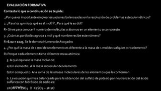 29/04/14
• EVALUACIÓN FORMATIVA
Contesta lo que a continuación se te pide:
.¿Por qué es importante emplear ecuaciones balanceadas en la resolución de problemas estequiométricos?
2. ¿Para los químicos qué es el mol?Y ¿Para qué le es útil?
R= Sirve para conocer l numero de moléculas o átomos en un elemento o compuesto
3. ¿Cuántas partículas agrupa 1 mol y qué nombre recibe este número?
R=6.02 × 1023, Se le domina Numero de Avogadro
4. ¿Por qué la masa de 1 mol de un elemento es diferente a la masa de 1 mol de cualquier otro elemento?
R=Porque cada elemento tiene diferente masa atómica
• 5. A qué equivale la masa molar de:
• a) Un elemento: A la masa molecular del elemento
• b) Un compuesto: A la suma de las masas moleculares de los elementos que la conforman
• 6. La ecuación química balanceada para la obtención del sulfato de potasio por neutralización del ácido
sulfúrico con hidróxido de sodio es:
• 2KOH + H2SO4  K2SO4 + 2H2O
 