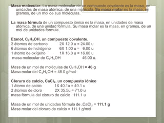 Masa molecular- La masa molecular de un compuesto covalente es la masa, en
unidades de masa atómica, de una molécula. Su masa molar es la masa, en
gramos, de un mol de sus moléculas.
La masa fórmula de un compuesto iónico es la masa, en unidades de masa
atómica, de una unidad fórmula. Su masa molar es la masa, en gramos, de un
mol de unidades fórmula.
Etanol, C₂H₅OH, un compuesto covalente.
2 átomos de carbono 2X 12.0 u = 24.00 u
6 átomos de hidrógeno 6X 1.00 u = 6.00 u
1 átomo de oxígeno 1X 16.0 u = 16.00 u
masa molecular de C₂H₅OH 46.00 u.
Masa de un mol de moléculas de C₂H₅OH = 46 g
Masa molar del C₂H₅OH = 46.0 g/mol
Cloruro de calcio, CaCl₂, un compuesto iónico
1 átomo de calcio 1X 40.1u = 40.1 u
2 átomos de cloro 2X 35.5u = 71.0 u
masa fórmula del cloruro de calcio 111.1 u
Masa de un mol de unidades fórmula de ,CaCl₂ = 111.1 g
Masa molar del cloruro de calcio = 111.1 g/mol
 