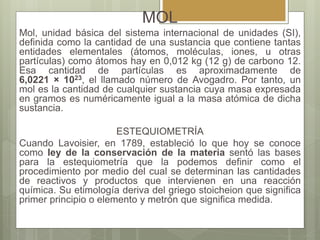 MOL
Mol, unidad básica del sistema internacional de unidades (SI),
definida como la cantidad de una sustancia que contiene tantas
entidades elementales (átomos, moléculas, iones, u otras
partículas) como átomos hay en 0,012 kg (12 g) de carbono 12.
Esa cantidad de partículas es aproximadamente de
6,0221 × 1023, el llamado número de Avogadro. Por tanto, un
mol es la cantidad de cualquier sustancia cuya masa expresada
en gramos es numéricamente igual a la masa atómica de dicha
sustancia.
ESTEQUIOMETRÍA
Cuando Lavoisier, en 1789, estableció lo que hoy se conoce
como ley de la conservación de la materia sentó las bases
para la estequiometría que la podemos definir como el
procedimiento por medio del cual se determinan las cantidades
de reactivos y productos que intervienen en una reacción
química. Su etimología deriva del griego stoicheion que significa
primer principio o elemento y metrón que significa medida.
 