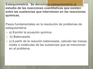 Estequiometría. Se denomina estequiometría al
estudio de las reacciones cuantitativas que existen
entre las sustancias que intervienen en las reacciones
químicas.
Pasos fundamentales en la resolución de problemas de
estequiometría:
 a) Escribir la ecuación química.
 b) Balancearla.
 c) A partir de la reacción balanceada, calcular las masas,
moles o moléculas de las sustancias que se mencionan
en al problema.
 