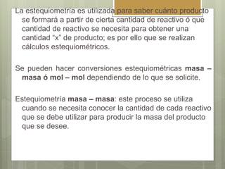 La estequiometría es utilizada para saber cuánto producto
se formará a partir de cierta cantidad de reactivo ó que
cantidad de reactivo se necesita para obtener una
cantidad “x” de producto; es por ello que se realizan
cálculos estequiométricos.
Se pueden hacer conversiones estequiométricas masa –
masa ó mol – mol dependiendo de lo que se solicite.
Estequiometría masa – masa: este proceso se utiliza
cuando se necesita conocer la cantidad de cada reactivo
que se debe utilizar para producir la masa del producto
que se desee.
 