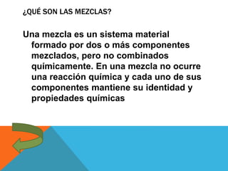 ¿QUÉ SON LAS MEZCLAS?
Una mezcla es un sistema material
formado por dos o más componentes
mezclados, pero no combinados
químicamente. En una mezcla no ocurre
una reacción química y cada uno de sus
componentes mantiene su identidad y
propiedades químicas
 