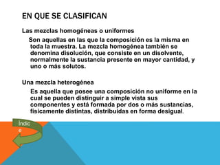 EN QUE SE CLASIFICAN
Las mezclas homogéneas o uniformes
Son aquellas en las que la composición es la misma en
toda la muestra. La mezcla homogénea también se
denomina disolución, que consiste en un disolvente,
normalmente la sustancia presente en mayor cantidad, y
uno o más solutos.
Una mezcla heterogénea
Es aquella que posee una composición no uniforme en la
cual se pueden distinguir a simple vista sus
componentes y está formada por dos o más sustancias,
físicamente distintas, distribuidas en forma desigual.
Índic
e
 