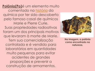 Polônio(Po)é um elemento muito
comentado na história da
química por ter sido descoberto
pelo famoso casal de químicos
Marie e Pierre Curie.
Suas propriedades radioativas
foram um dos principais motivos
que levaram à morte de Marie.
Tem sua comercialização
controlada e é vendido para
laboratórios em quantidades
muito pequenas para evitar
acidentes de grandes
proporções e prevenir a
construção de armamentos.
Na imagem, o polônio
como encontrado na
natureza.
 