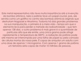 Este metal representativo não teve muita importância até a invenção
da bomba atômica, nela o polônio teve um papel crucial, pois, ele
serviria como um gatilho no centro das bombas atômicas originais que
destruíram Nagasaki e Hiroshima. Todavia há dois grandes problemas
na sua manipulação, o primeiro é a meia vida – tempo em que o
elemento leva para perder a metade da radioatividade – que tem
apenas 138 dias, o outro problema é mais grave é a quantidade de
partículas alfa que ele emite, uma única grama pode atingir
rapidamente a temperatura de 500ºC, a radiação do polônio pode
até mesmo ser interrompida por uma folha de papel ou pela camada
de células mortas da nossa pele. É capaz de aniquilar um adulto com
uma dose de apenas 1 micrograma. Com apenas 1 grama de polônio
um terrorista seria capaz de matar 10 milhões de pessoas.
 