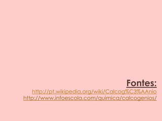 Fontes:
http://pt.wikipedia.org/wiki/Calcog%C3%AAnio
http://www.infoescola.com/quimica/calcogenios/
 