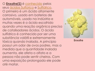 O Enxofre(S) é conhecido pelos
seus ácidos Sulfúrico e Sulfídrico.
O primeiro é um ácido altamente
corrosivo, usado em baterias de
automóveis, usado na indústria e
muitas vezes é o ácido escolhido
quando uma reação orgânica precisa
de catalisadores ácidos. O ácido
sulfídrico é conhecido por ser uma
substância volátil e extremamente
tóxica quando inalada. A princípio
possui um odor de ovos podres, mas a
medida que a quantidade inalada
aumenta, ele afeta o olfato e a
pessoa não pode sentir cheiros. Com
uma exposição prolongada ele pode
até matar.
Enxofre
 