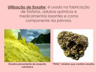 Utilização de Enxofre: é usado na fabricação
de fósforos, adubos químicos e
medicamentos laxantes e como
componente da pólvora.
Enxofre proveniente de erupção
vulcânica
"Pirita": minério que contém enxofre.
 