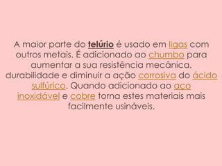 A maior parte do telúrio é usado em ligas com
outros metais. É adicionado ao chumbo para
aumentar a sua resistência mecânica,
durabilidade e diminuir a ação corrosiva do ácido
sulfúrico. Quando adicionado ao aço
inoxidável e cobre torna estes materiais mais
facilmente usináveis.
 