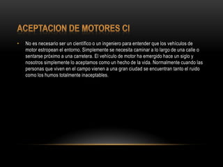 • No es necesario ser un científico o un ingeniero para entender que los vehículos de
motor estropean el entorno. Simplemente se necesita caminar a lo largo de una calle o
sentarse próximo a una carretera. El vehículo de motor ha emergido hace un siglo y
nosotros simplemente lo aceptamos como un hecho de la vida. Normalmente cuando las
personas que viven en el campo vienen a una gran ciudad se encuentran tanto el ruido
como los humos totalmente inaceptables.
 