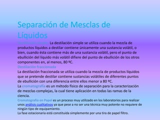 Separación de Mesclas de
Líquidos
Destilación simple: La destilación simple se utiliza cuando la mezcla de
productos líquidos a destilar contiene únicamente una sustancia volátil, o
bien, cuando ésta contiene más de una sustancia volátil, pero el punto de
ebullición del líquido más volátil difiere del punto de ebullición de los otros
componentes en, al menos, 80 ºC.
Destilación fraccionada
La destilación fraccionada se utiliza cuando la mezcla de productos líquidos
que se pretende destilar contiene sustancias volátiles de diferentes puntos
de ebullición con una diferencia entre ellos menor a 80 ºC.
La cromatografía es un método físico de separación para la caracterización
de mezclas complejas, la cual tiene aplicación en todas las ramas de la
ciencia.
Cromatografía en Papel es un proceso muy utilizado en los laboratorios para realizar
unos análisis cualitativos ya que pese a no ser una técnica muy potente no requiere de
ningún tipo de equipamiento.
La fase estacionaria está constituida simplemente por una tira de papel filtro.
 