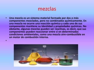 mezclas
• Una mezcla es un sistema material formado por dos o más
componentes mezclados, pero no combinados químicamente. En
una mezcla no ocurre una reacción química y cada uno de sus
componentes mantiene su identidad y propiedades químicas. No
obstante, algunas mezclas pueden ser reactivas, es decir, que sus
componentes pueden reaccionar entre sí en determinadas
condiciones ambientales, como una mezcla aire-combustible en
un motor de combustión interna.
•
 