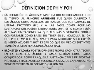 DEFINICION DE PH Y POH
• LA DEFINICIÓN DE ÁCIDOS Y BASES HA IDO MODIFICÁNDOSE CON
EL TIEMPO. AL PRINCIPIO ARRHENIUS FUE QUIEN CLASIFICO A
LOS ÁCIDOS COMO AQUELLAS SUSTANCIAS QUE SON CAPACES DE
LIBERAR PROTONES (H+) Y A LAS BASES COMO AQUELLAS
SUSTANCIAS QUE PUEDEN LIBERAR IONES OH-. ESTA TEORÍA TENÍA
ALGUNAS LIMITACIONES YA QUE ALGUNAS SUSTANCIAS PODÍAN
COMPORTARSE COMO BASES SIN TENER EN SU MOLÉCULA EL ION
OH-. POR EJEMPLO EL NH3. APARTE PARA ARRHENIUS SOLO EXISTÍA
EL MEDIO ACUOSO Y HOY ES SABIDO QUE EN MEDIOS DISTINTOS
TAMBIÉN EXISTEN REACCIONES ÁCIDO-BASE.
• BRÖNSTED Y LOWRY POSTERIORMENTE PROPUSIERON OTRA TEORÍA
EN LA CUAL LOS ÁCIDOS Y BASES ACTÚAN COMO PARES
CONJUGADOS. ÁCIDO ES AQUELLA SUSTANCIA CAPAZ DE APORTAR
PROTONES Y BASE AQUELLA SUSTANCIA CAPAZ DE CAPTARLOS. NO
TIENE PRESENTE EN SU DEFINICIÓN AL ION OH-.
 