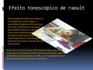 Efeito tonoscópico de raoult 
Nas soluções (A) e (B), que vamos ver 
na imagem que vem a seguir a 
quantidade de glicose e de sacarose, 
em mols, dissolvida em uma igual 
quantidade de água é a mesma. Isso 
revela que o abaixamento de pressão 
de vapor provocado pela presença do 
soluto depende da concentração de 
partículas de soluto e não da natureza 
desse soluto. 
O cientista francês François Marie Raoult (1830-1901) fez uma 
ampla série de medidas experimentais de pressão de vapor. A 
partir delas, pôde enunciar, em 1882, uma regularidade que é 
atualmente conhecida como Lei de Raoult. 
 