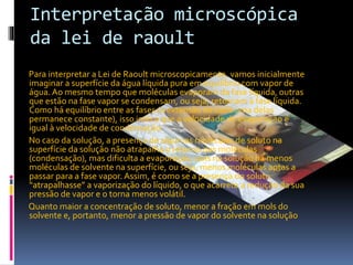 Interpretação microscópica 
da lei de raoult 
Para interpretar a Lei de Raoult microscopicamente, vamos inicialmente 
imaginar a superfície da água líquida pura em equilíbrio com vapor de 
água. Ao mesmo tempo que moléculas evaporam da fase líquida, outras 
que estão na fase vapor se condensam, ou seja, retornam à fase líquida. 
Como há equilíbrio entre as fases (a extensão de cada uma delas 
permanece constante), isso indica que a velocidade de evaporação é 
igual à velocidade de condensação. 
No caso da solução, a presença de algumas moléculas de soluto na 
superfície da solução não atrapalha o retorno das moléculas 
(condensação), mas dificulta a evaporação, pois na solução há menos 
moléculas de solvente na superfície, ou seja, menos moléculas aptas a 
passar para a fase vapor. Assim, é como se a presença do soluto 
“atrapalhasse” a vaporização do líquido, o que acarreta a redução da sua 
pressão de vapor e o torna menos volátil. 
Quanto maior a concentração de soluto, menor a fração em mols do 
solvente e, portanto, menor a pressão de vapor do solvente na solução 
 