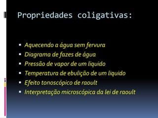 Propriedades coligativas: 
 Aquecendo a água sem fervura 
 Diagrama de fazes de água 
 Pressão de vapor de um liquido 
 Temperatura de ebulição de um liquido 
 Efeito tonoscópico de raoult 
 Interpretação microscópica da lei de raoult 
 
