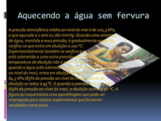Aquecendo a água sem fervura 
A pressão atmosférica média ao nível do mar é de 101,3 kPa, 
o que equivale a 1 atm ou 760 mmHg. Quando uma amostra 
de água, mantida a essa pressão, é gradualmente aquecida, 
verifica-se que entra em ebulição a 100 °C. 
Experimentalmente também se verifica que, quando a água 
está submetida a uma outra pressão que não 101,3 kPa, a 
temperatura de ebulição não é 100 °C. Assim, por exemplo, 
quando a água está submetida a 198,5 kPa (196% da pressão 
ao nível do mar), entra em ebulição a 120 °C. Quando está a 
84,5 kPa (83% da pressão ao nível do mar), o ponto de 
ebulição se reduz a 95°C. E quando a pressão é de 70,1 kPa 
(69% da pressão ao nível do mar), a ebulição ocorre a 90 °C. A 
figura (a) esquematiza uma aparelhagem que pode ser 
empregada para realizar experimentos que fornecem 
resultados como esses. 
 