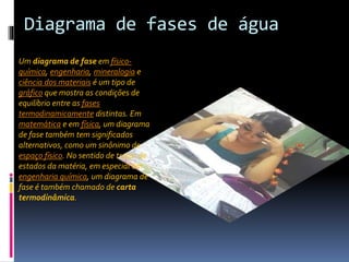 Diagrama de fases de água 
Um diagrama de fase em físico-química, 
engenharia, mineralogia e 
ciência dos materiais é um tipo de 
gráfico que mostra as condições de 
equilíbrio entre as fases 
termodinamicamente distintas. Em 
matemática e em física, um diagrama 
de fase também tem significados 
alternativos, como um sinônimo de 
espaço físico. No sentido de tratar de 
estados da matéria, em especial em 
engenharia química, um diagrama de 
fase é também chamado de carta 
termodinâmica. 
 