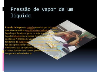 Pressão de vapor de um 
liquido 
Pressão de vapor é a pressão exercida por um vapor 
quando este está em equilíbrio termodinâmico com o 
líquido que lhe deu origem, ou seja, a quantidade de 
líquido (solução) que evapora é a mesma que se 
condensa. A pressão de vapor é uma medida da 
tendência de evaporação de um líquido. Quanto maior 
for a sua pressão de vapor, mais volátil será o líquido, e 
menor será sua temperatura de ebulição relativamente 
a outros líquidos com menor pressão de vapor à mesma 
temperatura de referência. 
 