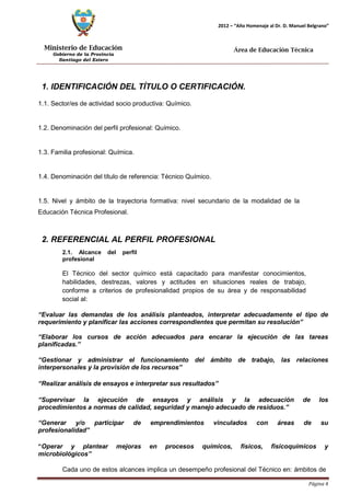 Ministerio de Educación 
Gobierno de la Provincia 
Santiago del Estero 
Página 4 
2012 – “Año Homenaje al Dr. D. Manuel Belgrano” 
Área de Educación Técnica 
1. IDENTIFICACIÓN DEL TÍTULO O CERTIFICACIÓN. 
1.1. Sector/es de actividad socio productiva: Químico. 
1.2. Denominación del perfil profesional: Químico. 
1.3. Familia profesional: Química. 
1.4. Denominación del título de referencia: Técnico Químico. 
1.5. Nivel y ámbito de la trayectoria formativa: nivel secundario de la modalidad de la 
Educación Técnica Profesional. 
2. REFERENCIAL AL PERFIL PROFESIONAL 
2.1. Alcance del perfil profesional 
El Técnico del sector químico está capacitado para manifestar conocimientos, habilidades, destrezas, valores y actitudes en situaciones reales de trabajo, conforme a criterios de profesionalidad propios de su área y de responsabilidad social al: 
“Evaluar las demandas de los análisis planteados, interpretar adecuadamente el tipo de requerimiento y planificar las acciones correspondientes que permitan su resolución” 
“Elaborar los cursos de acción adecuados para encarar la ejecución de las tareas planificadas.” 
“Gestionar y administrar el funcionamiento del ámbito de trabajo, las relaciones interpersonales y la provisión de los recursos” 
“Realizar análisis de ensayos e interpretar sus resultados” 
“Supervisar la ejecución de ensayos y análisis y la adecuación de los procedimientos a normas de calidad, seguridad y manejo adecuado de residuos.” 
“Generar y/o participar de emprendimientos vinculados con áreas de su profesionalidad” 
“Operar y plantear mejoras en procesos químicos, físicos, fisicoquímicos y microbiológicos” 
Cada uno de estos alcances implica un desempeño profesional del Técnico en: ámbitos de  