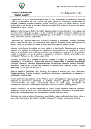 Ministerio de Educación 
Gobierno de la Provincia 
Santiago del Estero 
Página 67 
2012 – “Año Homenaje al Dr. D. Manuel Belgrano” 
Área de Educación Técnica 
Quelatometría: el ácido etilendiaminotetraacético (EDTA). Constantes de disociación ácida del EDTA y de estabilidad de sus quelatos con iones metálicos. Constantes condicionales de equilibrio. Curvas de titulación de calcio y de zinc con EDTA. Indicadores metalocrómicos, su uso en las titulaciones de zinc y de calcio. Aplicaciones del EDTA: titulación de dureza de aguas, titulaciones de hierro y cromo. 
Equilibrio redox: Ecuación de Nernst. Tablas de potenciales normales. Equilibrio redox: cálculo de la fuerza electromotriz de una pila y de la constante de equilibrio. Equilibrios combinados: la influencia del pH, de la formación de precipitados y de la formación de complejos sobre un sistema redox. Potenciales formales y aparentes. 
Titulaciones de Oxidación-Reducción. Reactivos oxidantes y reductores. Agentes reductores patrón: soluciones de hierro (II), tiosulfato de sodio. Agentes oxidantes patrón: permanganato de potasio, cerio (IV), dicromato de potasio, bromato de potasio, reactivo de Karl Fischer. 
Métodos gravimétricos de análisis: concepto, objetivo y clasificación. Estequiometría y factores gravimétricos. Métodos gravimétricos por precipitación: propiedades de los precipitados y de los reactivos precipitantes; control de las condiciones de precipitación; pureza de los precipitados; secado o calcinación de los precipitados; precipitantes orgánicos. Métodos gravimétricos por volatilización. Aplicaciones del análisis gravimétrico. 
Aspectos generales de la calidad en química analítica. Concepto de trazabilidad. Tipos de estándares y su trazabilidad. Propiedades analíticas: incertidumbre y veracidad. Propiedades analíticas supremas: Exactitud, Representatividad. Propiedades analíticas básicas: Precisión, sensibilidad, selectividad. Propiedades analíticas complementarias: Rapidez, costos, factores personales. Errores en química analítica 
Química Analítica Cualitativa: Sus objetivos, importancia y relación con otras disciplinas. Escalas Analíticas. Ensayos analíticos: sensibilidad, selectividad, especificidad, su evaluación y modificación. Interferencias. 
Análisis sistemático de cationes: Marcha Analítica basada en la separación de grupos de cationes mediante la precipitación controlada de sulfuros. Reactivos generales de los grupos, acondicionamiento del medio. Separaciones dentro de cada grupo. Eliminación de interferencias. Reacciones de identificación para los veinticinco cationes mas importantes. 
Análisis sistemático de aniones; separación en cuatro grupos mediante reactivos generales. Separación dentro de cada grupo. Acondicionamiento del medio. Eliminación de interferencias. Reacciones de reconocimiento para los veinticuatro aniones mas importantes. 
Disolución de muestras sólidas. Ensayos de solubilidad en agua, ácido clorhídrico, ácido nítrico y agua regia. Disgregación de residuos insolubles en ácidos. Principales agentes disgregantes.  