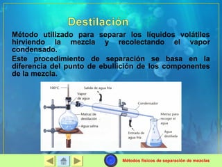 Método utilizado para separar los líquidos volátiles 
hirviendo la mezcla y recolectando el vapor 
condensado. 
Este procedimiento de separación se basa en la 
diferencia del punto de ebullición de los componentes 
de la mezcla. 
Métodos físicos de separación de mezclas 
 