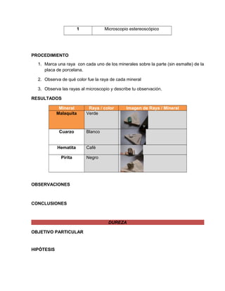 1 Microscopio estereoscópico 
PROCEDIMIENTO 
1. Marca una raya con cada uno de los minerales sobre la parte (sin esmalte) de la 
placa de porcelana. 
2. Observa de qué color fue la raya de cada mineral 
3. Observa las rayas al microscopio y describe tu observación. 
RESULTADOS 
Mineral Raya / color Imagen de Raya / Mineral 
Malaquita Verde 
Cuarzo Blanco 
Hematita Café 
Pirita Negro 
OBSERVACIONES 
CONCLUSIONES 
DUREZA 
OBJETIVO PARTICULAR 
HIPÓTESIS 
 