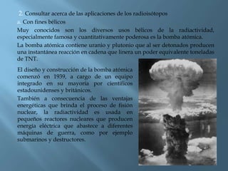 2. Consultar acerca de las aplicaciones de los radioisótopos
a. Con fines bélicos
Muy conocidos son los diversos usos bélicos de la radiactividad,
especialmente famosa y cuantitativamente poderosa es la bomba atómica.
La bomba atómica contiene uranio y plutonio que al ser detonados producen
una instantánea reacción en cadena que linera un poder equivalente toneladas
de TNT.
El diseño y construcción de la bomba atómica
comenzó en 1939, a cargo de un equipo
integrado en su mayoría por científicos
estadounidenses y británicos.
También a consecuencia de las ventajas
energéticas que brinda el proceso de fisión
nuclear, la radiactividad es usada en
pequeños reactores nucleares que producen
energía eléctrica que abastece a diferentes
máquinas de guerra, como por ejemplo
submarinos y destructores.
 