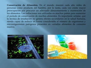 Conservación de Alimentos. En el mundo mueren cada año miles de
personas como producto del hambre, por lo tanto, cada vez existe mayor
preocupación por procurar un adecuado almacenamiento y mantención de
los alimentos. Las radiaciones son utilizadas en muchos países para aumentar
el período de conservación de muchos alimentos. Es importante señalar, que
la técnica de irradiación no genera efectos secundarios en la salud humana,
siendo capaz de reducir en forma considerable el número de organismos y
microorganismos patógenos presentes en variados alimentos de consumo
masivo.
 