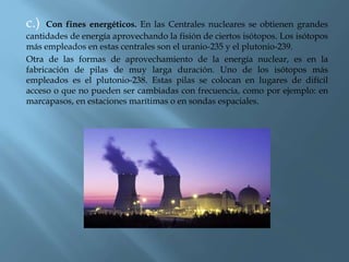 c.) Con fines energéticos. En las Centrales nucleares se obtienen grandes
cantidades de energía aprovechando la fisión de ciertos isótopos. Los isótopos
más empleados en estas centrales son el uranio-235 y el plutonio-239.
Otra de las formas de aprovechamiento de la energía nuclear, es en la
fabricación de pilas de muy larga duración. Uno de los isótopos más
empleados es el plutonio-238. Estas pilas se colocan en lugares de difícil
acceso o que no pueden ser cambiadas con frecuencia, como por ejemplo: en
marcapasos, en estaciones marítimas o en sondas espaciales.
 