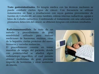 Trato gastrointestinales. En terapia médica con las técnicas nucleares se
puede combatir ciertos tipos de cáncer. Con frecuencia se utilizan
tratamientos en base a irradiaciones con rayos gamma provenientes de
fuentes de Cobalto-60, así como también, esferas internas radiactivas, agujas e
hilos de Cobalto radiactivo. Combinando el tratamiento con una adecuada y
prematura detección del cáncer, se obtienen terapias con exitosos resultados.
Radioinmunoanálisis. Se trata de un
método y procedimiento de gran
sensibilidad utilizado para realizar
mediciones de hormonas, enzimas, virus
de la hepatitis, ciertas proteínas del suero,
fármacos y variadas sustancias.
El procedimiento consiste en tomar
muestras de sangre del paciente, donde
con posterioridad se añadirá algún
radioisótopo específico, el cual permite
obtener mediciones de gran precisión
respecto de hormonas y otras sustancias
de interés.
 