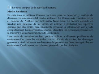 f.) En otros campos de la actividad humana
Medio Ambiente
En esta área se utilizan técnicas nucleares para la detección y análisis de
diversos contaminantes del medio ambiente. La técnica más conocida recibe
el nombre de Análisis por Activación Neutrónica. La técnica consiste en
irradiar una muestra, de tal forma, de obtener a posteriori los espectros
gamma que ella emite, para finalmente procesar la información con ayuda
computacional. La información espectral identifica los elementos presentes en
la muestra y las concentraciones de los mismos.
Una serie de estudios se han podido aplicar a diversos problemas de
contaminación como las causadas por el bióxido de azufre, las descargas
gaseosas a nivel del suelo, en derrames de petróleo, en desechos agrícolas, en
contaminación de aguas y en el smog generado por las ciudades.
 