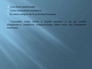 d. Con fines medicinales
e. Como trazadores isotópicos
f. En otros campos de la actividad humana
3. Consultar sobre fisión y fusión nuclear, y en un cuadro
comparativo, establecer comparaciones entre estos dos fenómenos
nucleares.
 