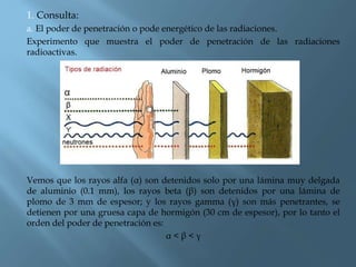 1. Consulta:
a. El poder de penetración o pode energético de las radiaciones.
Experimento que muestra el poder de penetración de las radiaciones
radioactivas.
Vemos que los rayos alfa (α) son detenidos solo por una lámina muy delgada
de aluminio (0.1 mm), los rayos beta (β) son detenidos por una lámina de
plomo de 3 mm de espesor; y los rayos gamma (γ) son más penetrantes, se
detienen por una gruesa capa de hormigón (30 cm de espesor), por lo tanto el
orden del poder de penetración es:
α < β < γ
 