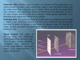 Partículas Alfa. Debido a que la masa y el volumen de las partículas a son
relativamente elevados, estas radiaciones viajan a una velocidad menor que
las radiaciones Beta o Gamma, por lo tanto, tienen un poder de penetración
bajo. Además, estas partículas chocan fácilmente con las moléculas de aire y
en cada choque pierden parte de su energía, hasta quedar detenidas o ser
absorbidas por algún otro núcleo en su camino.
Partículas Beta. Las partículas Beta son 7.000 veces más pequeñas que las alfa
y viajan a una velocidad cercana a la de la luz, condición que les permite
atravesar la malla de núcleos y electrones de algunas clases de materia. En
suma, poseen un poder de penetración medio, pero mayor que el de las
partículas alfa.
Rayos Gamma. Son ondas de
luz, es decir, son radiaciones
electromagnéticas idénticas a las
de la luz, pero con un contenido
energético muy superior, no
tienen carga eléctrica por lo que
frente a un campo eléctrico no
sufren desviación.
 