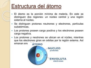 Estructura del átomo
 El átomo es la porción mínima de materia. En este se
distinguen dos regiones: un núcleo central y una región
externa al núcleo.
 Se distinguen protones neutrones y electrones, partículas
subatómicas.
 Los protones poseen carga positiva y los electrones poseen
carga negativa.
 Los protones y neutrones se ubican en el núcleo, mientras
que los electrones giran en orbitas por la región externa. Así
emanan energía.
 