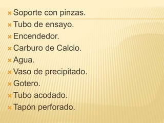  Soporte con pinzas.
 Tubo de ensayo.
 Encendedor.
 Carburo de Calcio.
 Agua.
 Vaso de precipitado.
 Gotero.
 Tubo acodado.
 Tapón perforado.
 