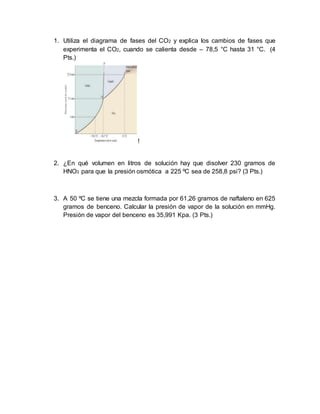 1. Utiliza el diagrama de fases del CO2 y explica los cambios de fases que
experimenta el CO2, cuando se calienta desde – 78,5 °C hasta 31 °C. (4
Pts.)
!
2. ¿En qué volumen en litros de solución hay que disolver 230 gramos de
HNO3 para que la presión osmótica a 225 ºC sea de 258,8 psi? (3 Pts.)
3. A 50 ºC se tiene una mezcla formada por 61,26 gramos de naftaleno en 625
gramos de benceno. Calcular la presión de vapor de la solución en mmHg.
Presión de vapor del benceno es 35,991 Kpa. (3 Pts.)
 