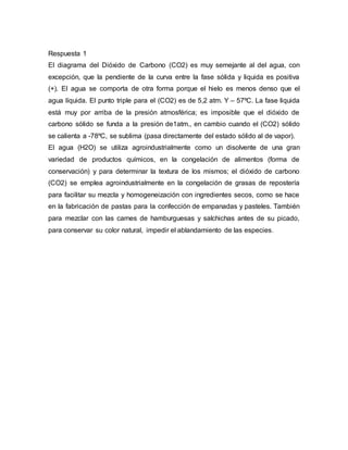 Respuesta 1
El diagrama del Dióxido de Carbono (CO2) es muy semejante al del agua, con
excepción, que la pendiente de la curva entre la fase sólida y liquida es positiva
(+). El agua se comporta de otra forma porque el hielo es menos denso que el
agua líquida. El punto triple para el (CO2) es de 5,2 atm. Y – 57ºC. La fase liquida
está muy por arriba de la presión atmosférica; es imposible que el dióxido de
carbono sólido se funda a la presión de1atm., en cambio cuando el (CO2) sólido
se calienta a -78ºC, se sublima (pasa directamente del estado sólido al de vapor).
El agua (H2O) se utiliza agroindustrialmente como un disolvente de una gran
variedad de productos químicos, en la congelación de alimentos (forma de
conservación) y para determinar la textura de los mismos; el dióxido de carbono
(CO2) se emplea agroindustrialmente en la congelación de grasas de repostería
para facilitar su mezcla y homogeneización con ingredientes secos, como se hace
en la fabricación de pastas para la confección de empanadas y pasteles. También
para mezclar con las carnes de hamburguesas y salchichas antes de su picado,
para conservar su color natural, impedir el ablandamiento de las especies.
 
