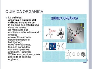 QUIMICA ORGANICA
 La química
orgánica o química del
carbono es la rama de
la química que estudia una
clase numerosa
de moléculas que
contienencarbono formando
enlaces
covalentes carbono-
carbono o carbono-
hidrógeno y
otros heteroátomos,
también conocidos
como compuestos
orgánicos. Friedrich
Wöhler es conocido como el
padre de la química
orgánica.
 