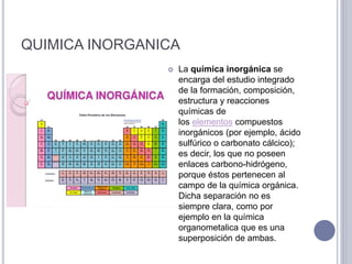 QUIMICA INORGANICA
 La química inorgánica se
encarga del estudio integrado
de la formación, composición,
estructura y reacciones
químicas de
los elementos compuestos
inorgánicos (por ejemplo, ácido
sulfúrico o carbonato cálcico);
es decir, los que no poseen
enlaces carbono-hidrógeno,
porque éstos pertenecen al
campo de la química orgánica.
Dicha separación no es
siempre clara, como por
ejemplo en la química
organometalica que es una
superposición de ambas.
 