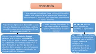 Es un proceso generalizado, en el cual compuestos complejos,
sales u otras moléculas se ven separadas en moléculas de
menos tamaño, ya sean estas iones o radicales, generalmente
de manera reversible.
Para entender el proceso de disociación, se hace
necesario el uso de una constante de equilibrio,
conocida como constante de disociación, la cual
se representa con la letra Kc.
Cuando tratamos disociaciones de
tipo reversibles en un equilibrio
químico, obedecemos al esquema
siguiente:
AB ↔ A + B, así para
dicho equilibrio, la
constante se representará
como :
Kc = ( [A].[B]) / [AB], o lo que
es lo mismo, la constante de
disociación para un equilibrio
químico será igual a
multiplicar las
concentraciones de los
productos, dividido por la
concentración de los
reactivos.
Cuando tratamos la disociación de sales,
debemos tener en cuenta la solvatación, es
decir, el proceso donde se asocian las moléculas
de un disolvente con las moléculas del soluto (o
iones de soluto), lo que hace que cuando se
disuelvan dichos iones en un solvente X, estas se
dispersen, siendo seguidamente rodeadas por
distintas moléculas de solvente.
 