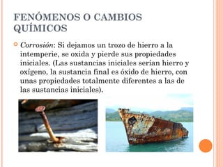 FENÓMENOS O CAMBIOS
QUÍMICOS
 Corrosión: Si dejamos un trozo de hierro a la
intemperie, se oxida y pierde sus propiedades
iniciales. (Las sustancias iniciales serían hierro y
oxígeno, la sustancia final es óxido de hierro, con
unas propiedades totalmente diferentes a las de
las sustancias iniciales).
 