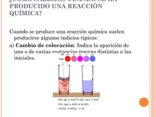 ¿CÓMO SABEMOS CUÁNDO SE HA
PRODUCIDO UNA REACCIÓN
QUÍMICA?
Cuando se produce una reacción química suelen
producirse algunos indicios típicos:
a) Cambio de coloración: Indica la aparición de
una o de varias sustancias nuevas distintas a las
iniciales.
 