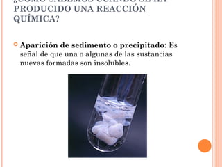¿CÓMO SABEMOS CUÁNDO SE HA
PRODUCIDO UNA REACCIÓN
QUÍMICA?
 Aparición de sedimento o precipitado: Es
señal de que una o algunas de las sustancias
nuevas formadas son insolubles.
 