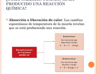 ¿CÓMO SABEMOS CUÁNDO SE HA
PRODUCIDO UNA REACCIÓN
QUÍMICA?
 Absorción o liberación de calor: Los cambios
espontáneos de temperatura de la mezcla revelan
que se está produciendo una reacción.
 