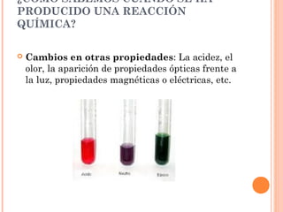 ¿CÓMO SABEMOS CUÁNDO SE HA
PRODUCIDO UNA REACCIÓN
QUÍMICA?
 Cambios en otras propiedades: La acidez, el
olor, la aparición de propiedades ópticas frente a
la luz, propiedades magnéticas o eléctricas, etc.
 