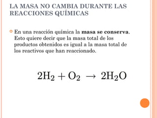 LA MASA NO CAMBIA DURANTE LAS
REACCIONES QUÍMICAS
 En una reacción química la masa se conserva.
Esto quiere decir que la masa total de los
productos obtenidos es igual a la masa total de
los reactivos que han reaccionado.
 