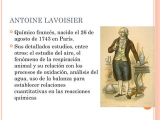 ANTOINE LAVOISIER
 Químico francés, nacido el 26 de
agosto de 1743 en París.
 Sus detallados estudios, entre
otros: el estudio del aire, el
fenómeno de la respiración
animal y su relación con los
procesos de oxidación, análisis del
agua, uso de la balanza para
establecer relaciones
cuantitativas en las reacciones
químicas
 